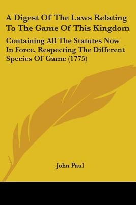 A Digest Of The Laws Relating To The Game Of This Kingdom: Containing All The Statutes Now In Force, Respecting The Different Species Of Game (1775) by Paul, John