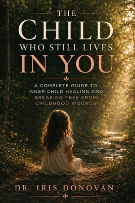 The Child Who Still Lives in You: A Complete Guide to Inner Child Healing and Breaking Free from Childhood Wounds by Dr Iris Donovan
