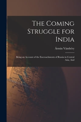 The Coming Struggle for India: Being an Account of the Encroachments of Russia in Central Asia, And by Vámbéry, Ármin