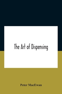 The Art Of Dispensing: A Treatise On The Methods And Processes Involved In Compounding Medical Prescriptions With Dictionaries Of Abbreviatio by MacEwan, Peter