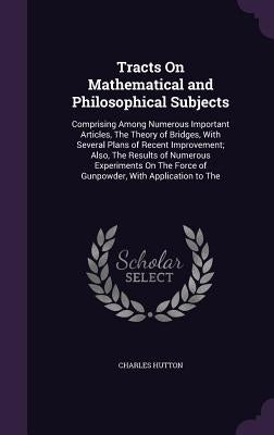 Tracts On Mathematical and Philosophical Subjects: Comprising Among Numerous Important Articles, The Theory of Bridges, With Several Plans of Recent I by Hutton, Charles