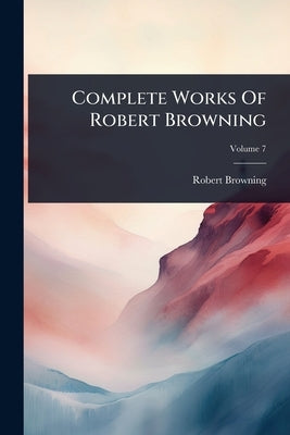 Complete Works Of Robert Browning by Browning, Robert