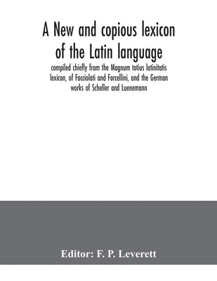 A new and copious lexicon of the Latin language, compiled chiefly from the Magnum totius latinitatis lexicon, of Facciolati and Forcellini, and the Ge by P. Leverett, F.