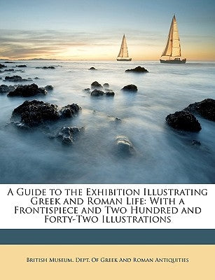 A Guide to the Exhibition Illustrating Greek and Roman Life: With a Frontispiece and Two Hundred and Forty-Two Illustrations by British Museum Dept of Greek and Roman,