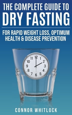 The Complete Guide to Dry Fasting: The Practical Plan for Optimum Health, Rapid Weight Loss and Disease Prevention by Whitlock, Connor