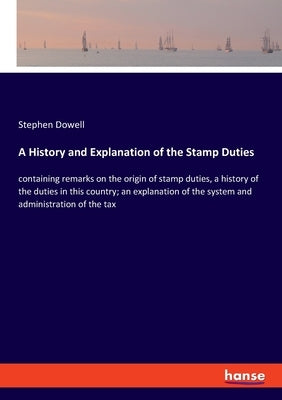 A History and Explanation of the Stamp Duties: containing remarks on the origin of stamp duties, a history of the duties in this country; an explanati by Dowell, Stephen