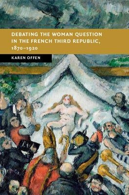 Debating the Woman Question in the French Third Republic, 1870-1920 by Offen, Karen