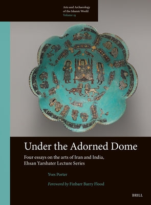Under the Adorned Dome, Four Essays on the Arts of Iran and India: Ehsan Yarshater Lecture Series by Porter, Yves