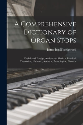 A Comprehensive Dictionary of Organ Stops: English and Foreign, Ancient and Modern, Practical, Theoretical, Historical, Aesthetic, Etymological, Phone by Wedgwood, James Ingall