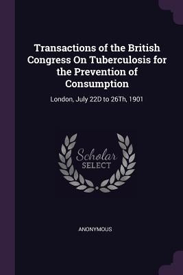 Transactions of the British Congress On Tuberculosis for the Prevention of Consumption: London, July 22D to 26Th, 1901 by Anonymous