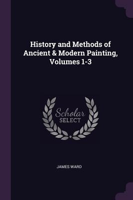 History and Methods of Ancient & Modern Painting, Volumes 1-3 by Ward, James