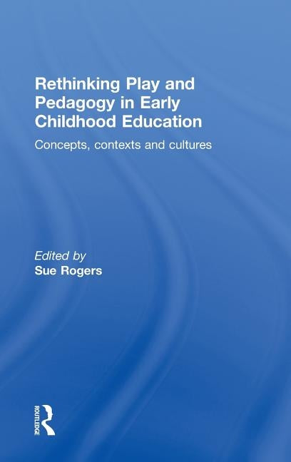 Rethinking Play and Pedagogy in Early Childhood Education: Concepts, Contexts and Cultures by Rogers, Sue