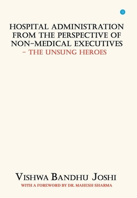 Hospital Administration from the perspective of Non Medical Executives The Unsung Heroes by Joshi, Vishwa Bandhu