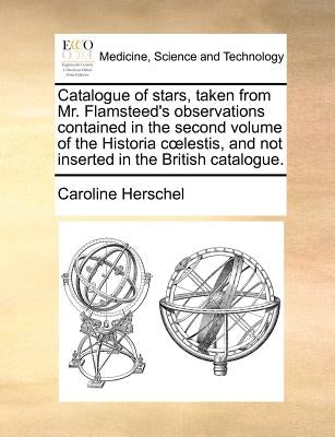 Catalogue of Stars, Taken from Mr. Flamsteed's Observations Contained in the Second Volume of the Historia C Lestis, and Not Inserted in the British C by Herschel, Caroline