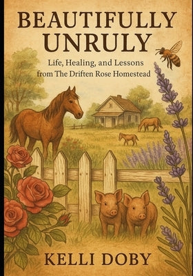 Beautifully Unruly - Life, Healing and Lessons from the Driften Rose Homestead: Extended Version by Doby, Kelli