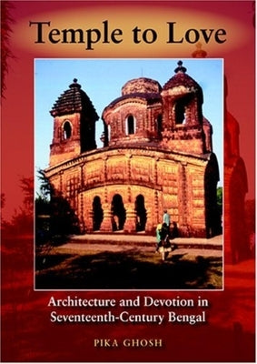 Temple to Love: Architecture and Devotion in Seventeenth-Century Bengal by Ghosh, Pika