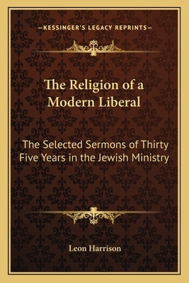 The Religion of a Modern Liberal: The Selected Sermons of Thirty Five Years in the Jewish Ministry by Harrison, Leon