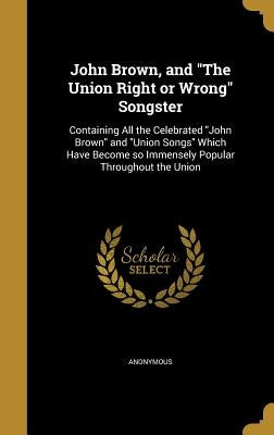 John Brown, and "The Union Right or Wrong" Songster: Containing All the Celebrated "John Brown" and "Union Songs" Which Have Become so Immensely Popul by Anonymous