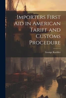 Importers First Aid in American Tariff and Customs Procedure by Koehler, George