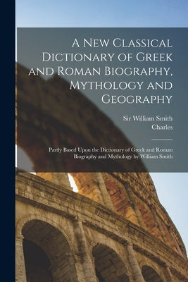 A New Classical Dictionary of Greek and Roman Biography, Mythology and Geography: Partly Based Upon the Dictionary of Greek and Roman Biography and My by Anthon, Charles 1797-1867