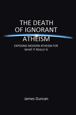 The Death of Ignorant Atheism: Exposing Modern Atheism for What It Really Is by Duncan, James