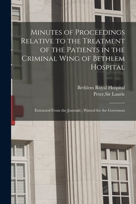 Minutes of Proceedings Relative to the Treatment of the Patients in the Criminal Wing of Bethlem Hospital: Extracted From the Journals; Printed for th by Bethlem Royal Hospital (London, Engla