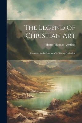 The Legend of Christian Art: Illustrated in the Statues of Salisbury Cathedral by Armfield, Henry Thomas