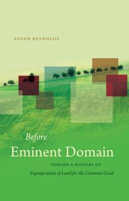 Before Eminent Domain: Toward a History of Expropriation of Land for the Common Good by Reynolds, Susan