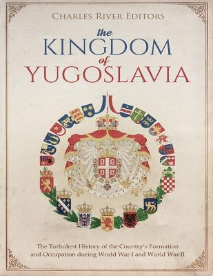 The Kingdom of Yugoslavia: The Turbulent History of the Country's Formation and Occupation during World War I and World War II by Charles River Editors