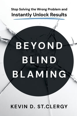 Beyond Blind Blaming: Stop Solving the Wrong Problem and Instantly Unlock Results by St Clergy, Kevin D.