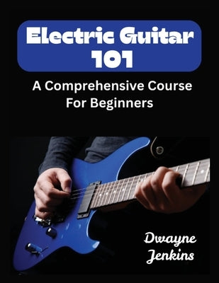 Electric Guitar 101: A Comprehensive Course For Beginners by Jenkins, Dwayne