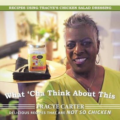 What 'Cha Think About This: Recipes Using Tracye's Chicken Salad Dressing Delicious Recipes That Are Not So Chicken by Carter, Tracye