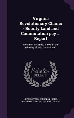 Virginia Revolutionary Claims - Bounty Land and Commutation pay ... Report: To Which is Added, "Views of the Minority of Said Committee." by United States Congress House Committe
