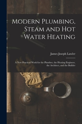 Modern Plumbing, Steam and Hot Water Heating: A New Practical Work for the Plumber, the Heating Engineer, the Architect, and the Builder by Lawler, James Joseph