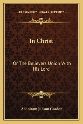 In Christ: Or The Believers Union With His Lord by Gordon, Adoniram Judson