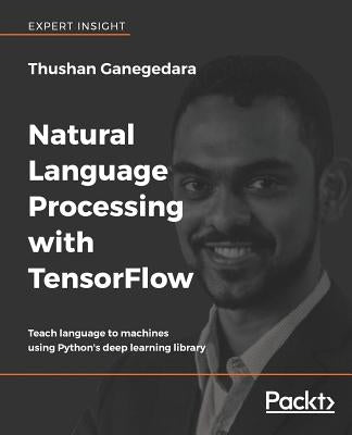 Natural Language Processing with TensorFlow: Teach language to machines using Python's deep learning library by Ganegedara, Thushan