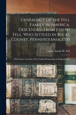 Genealogy of the Fell Family in America, Descended From Joseph Fell, who Settled in Bucks County, Pennsylvania, 1705: With Some Account of the Family by Fell, Sarah M.