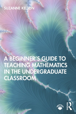 A Beginner's Guide to Teaching Mathematics in the Undergraduate Classroom by Kelton, Suzanne