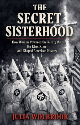 The Secret Sisterhood How Women Powered the Rise of the Ku Klux Klan and Shaped American History by Wolbrook, Julia
