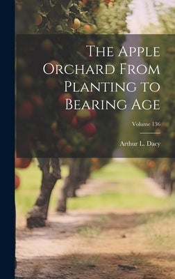 The Apple Orchard From Planting to Bearing age; Volume 136 by L, Dacy Arthur