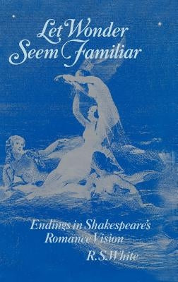 Let Wonder Seem Familiar: Shakespeare and the Romance Ending by White, R. S.