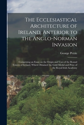 The Ecclesiastical Architecture of Ireland, Anterior to the Anglo-Norman Invasion; Comprising an Essay on the Origin and Uses of the Round Towers of I by Petrie, George