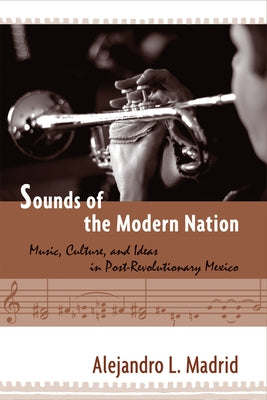 Sounds of the Modern Nation: Music, Culture, and Ideas in Post-Revolutionary Mexico by Madrid, Alejandro