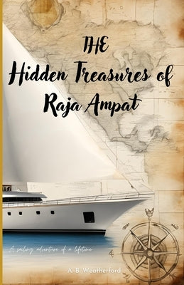 The Hidden Treasures of Raja Ampat: A sailing adventure of a lifetime by Weatherford, Ab