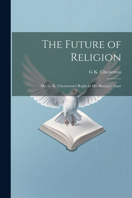 The Future of Religion: Mr. G. K. Chesterton's Reply to Mr. Bernard Shaw by Chesterton, G. K. 1874-1936