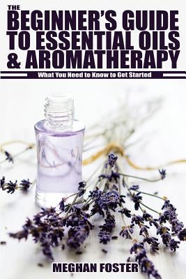 The Beginner's Guide to Essential Oils & Aromatherapy: What You Need to Know to Get Started by Foster, Meghan