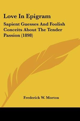 Love In Epigram: Sapient Guesses And Foolish Conceits About The Tender Passion (1898) by Morton, Frederick W.