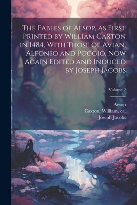 The Fables of Aesop, as First Printed by William Caxton in 1484, With Those of Avian, Alfonso and Poggio, Now Again Edited and Induced by Joseph Jacob by Aesop