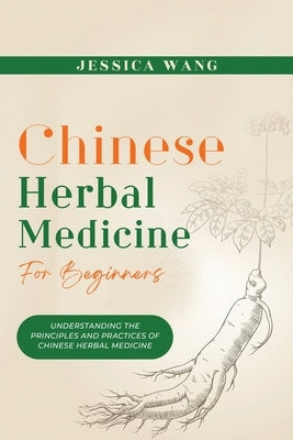 CHINESE Herbal Medicine For Beginners: Understanding the Principles and Practices of Chinese Herbal Medicine by Wang, Jessica
