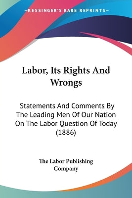 Labor, Its Rights And Wrongs: Statements And Comments By The Leading Men Of Our Nation On The Labor Question Of Today (1886) by The Labor Publishing Company